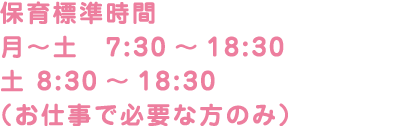 保育標準時間 月〜土　7:30～18:30（最長） 土 8:30～18:30 （お仕事で必要な方のみ）